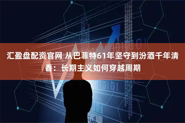 汇盈盘配资官网 从巴菲特61年坚守到汾酒千年清香：长期主义如何穿越周期