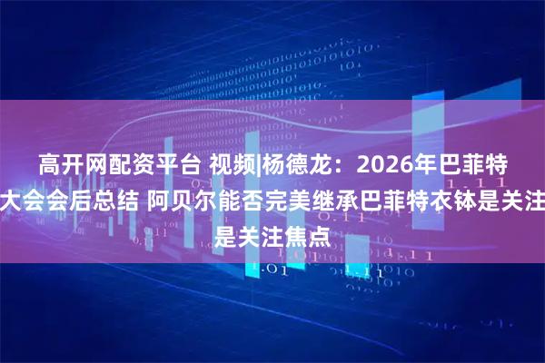 高开网配资平台 视频|杨德龙：2026年巴菲特股东大会会后总结 阿贝尔能否完美继承巴菲特衣钵是关注焦点