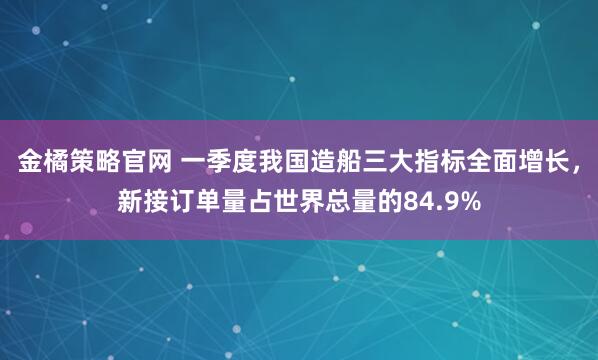 金橘策略官网 一季度我国造船三大指标全面增长，新接订单量占世界总量的84.9%