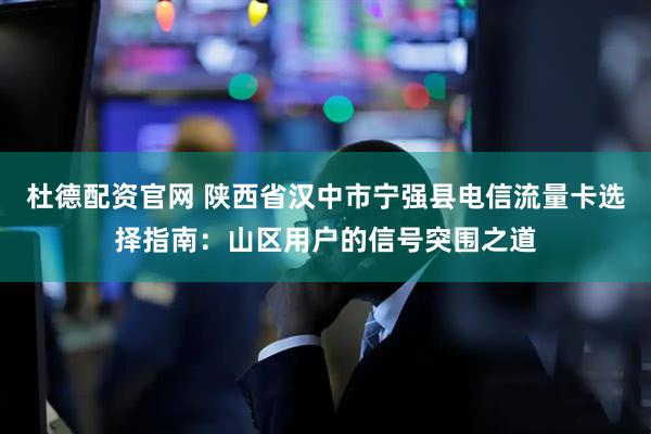 杜德配资官网 陕西省汉中市宁强县电信流量卡选择指南：山区用户的信号突围之道