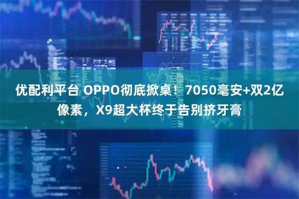 优配利平台 OPPO彻底掀桌！7050毫安+双2亿像素，X9超大杯终于告别挤牙膏