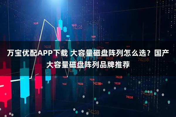 万宝优配APP下载 大容量磁盘阵列怎么选？国产大容量磁盘阵列品牌推荐